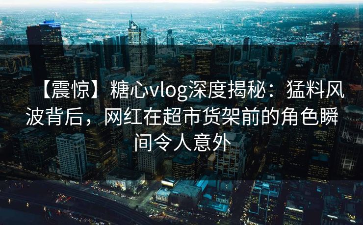 【震惊】糖心vlog深度揭秘：猛料风波背后，网红在超市货架前的角色瞬间令人意外
