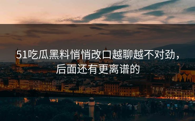 51吃瓜黑料悄悄改口越聊越不对劲，后面还有更离谱的