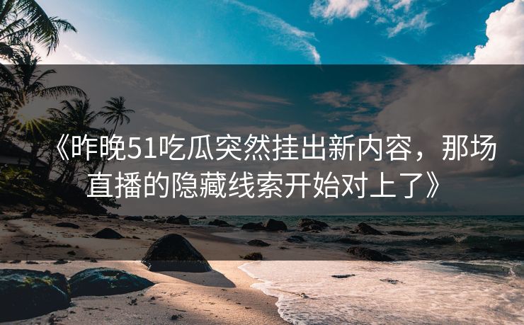 《昨晚51吃瓜突然挂出新内容，那场直播的隐藏线索开始对上了》