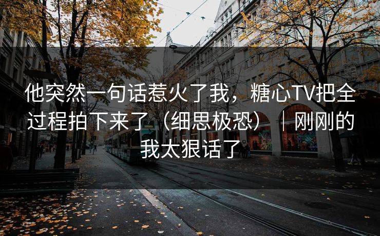 他突然一句话惹火了我，糖心TV把全过程拍下来了（细思极恐）｜刚刚的我太狠话了