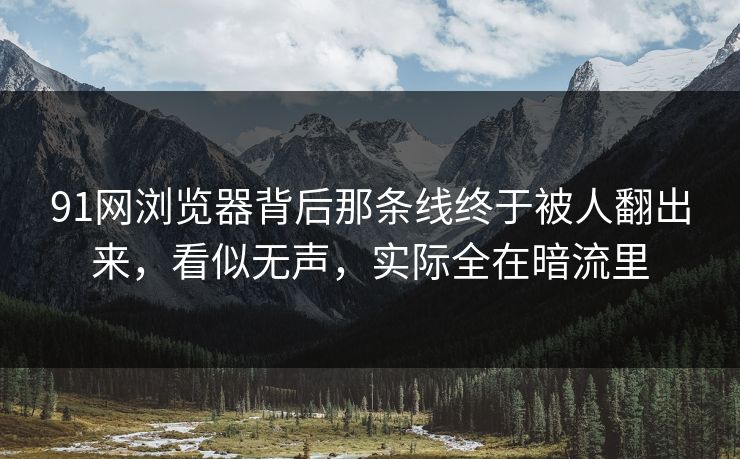 91网浏览器背后那条线终于被人翻出来，看似无声，实际全在暗流里