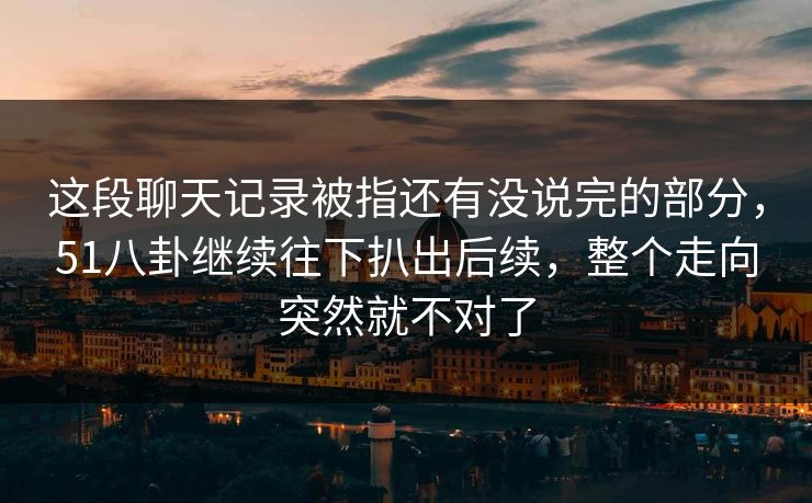这段聊天记录被指还有没说完的部分，51八卦继续往下扒出后续，整个走向突然就不对了