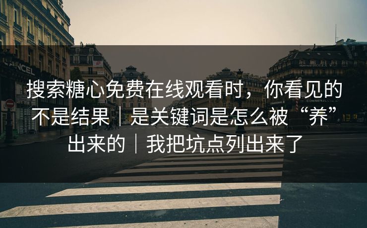 搜索糖心免费在线观看时，你看见的不是结果｜是关键词是怎么被“养”出来的｜我把坑点列出来了