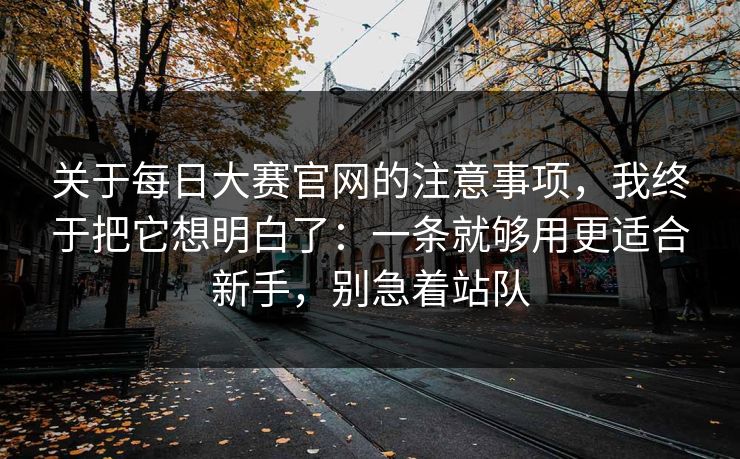 关于每日大赛官网的注意事项，我终于把它想明白了：一条就够用更适合新手，别急着站队