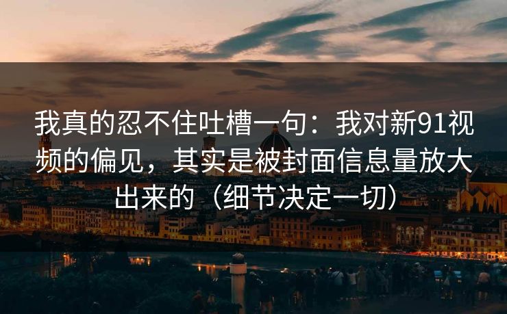 我真的忍不住吐槽一句:我对新91视频的偏见,其实是被封面信息量放大出来的(细节决定一切) 我真的忍不住吐槽一句:我对新91视频的偏见,其实是被封面信息量放大出来的(细节决定一切)