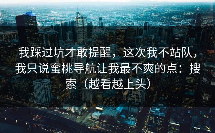 我踩过坑才敢提醒,这次我不站队,我只说蜜桃导航让我最不爽的点:搜索(越看越上头) 我踩过坑才敢提醒,这次我不站队,我只说蜜桃导航让我最不爽的点:搜索(越看越上头)