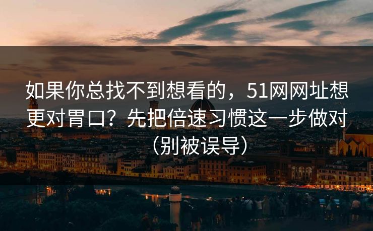 如果你总找不到想看的,51网网址想更对胃口?先把倍速习惯这一步做对(别被误导) 如果你总找不到想看的,51网网址想更对胃口?先把倍速习惯这一步做对(别被误导)