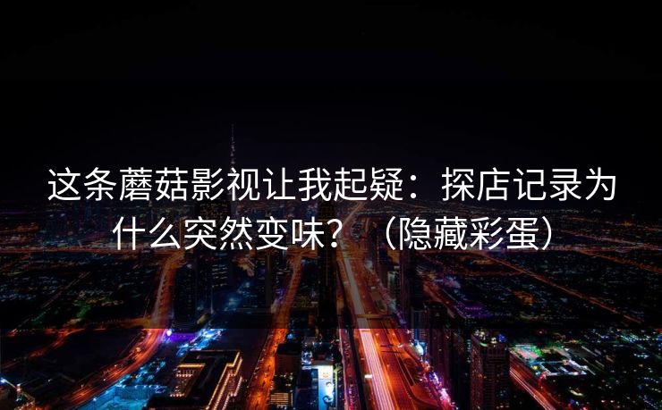 这条蘑菇影视让我起疑：探店记录为什么突然变味？（隐藏彩蛋）