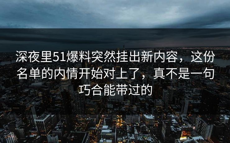 深夜里51爆料突然挂出新内容，这份名单的内情开始对上了，真不是一句巧合能带过的