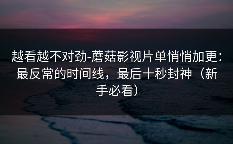 越看越不对劲-蘑菇影视片单悄悄加更：最反常的时间线，最后十秒封神（新手必看）