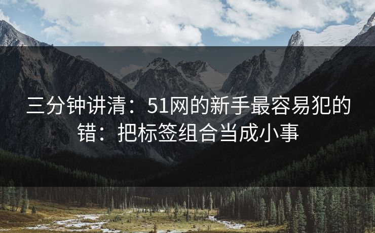 三分钟讲清:51网的新手最容易犯的错:把标签组合当成小事 三分钟讲清:51网的新手最容易犯的错:把标签组合当成小事